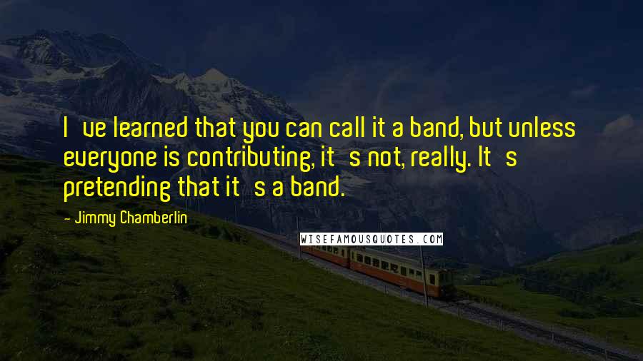 Jimmy Chamberlin Quotes: I've learned that you can call it a band, but unless everyone is contributing, it's not, really. It's pretending that it's a band.