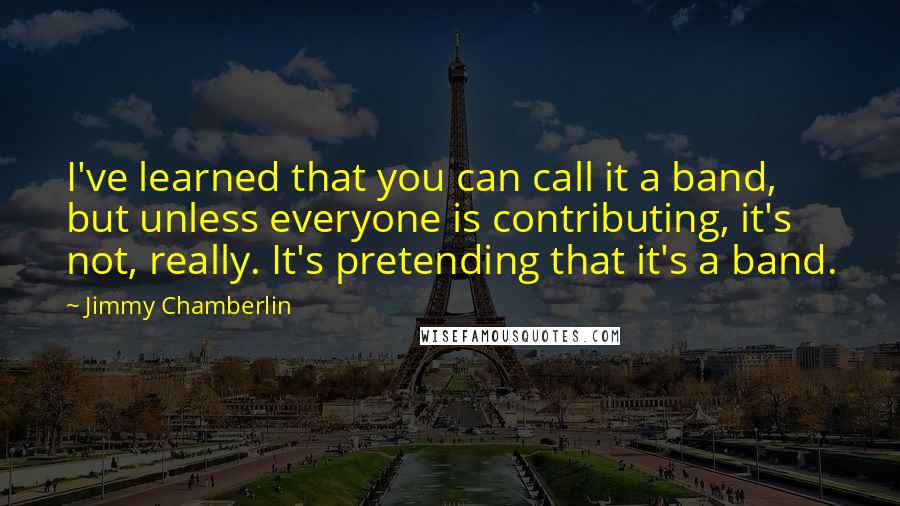 Jimmy Chamberlin Quotes: I've learned that you can call it a band, but unless everyone is contributing, it's not, really. It's pretending that it's a band.