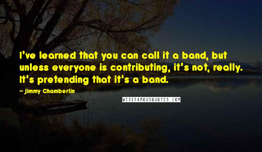 Jimmy Chamberlin Quotes: I've learned that you can call it a band, but unless everyone is contributing, it's not, really. It's pretending that it's a band.