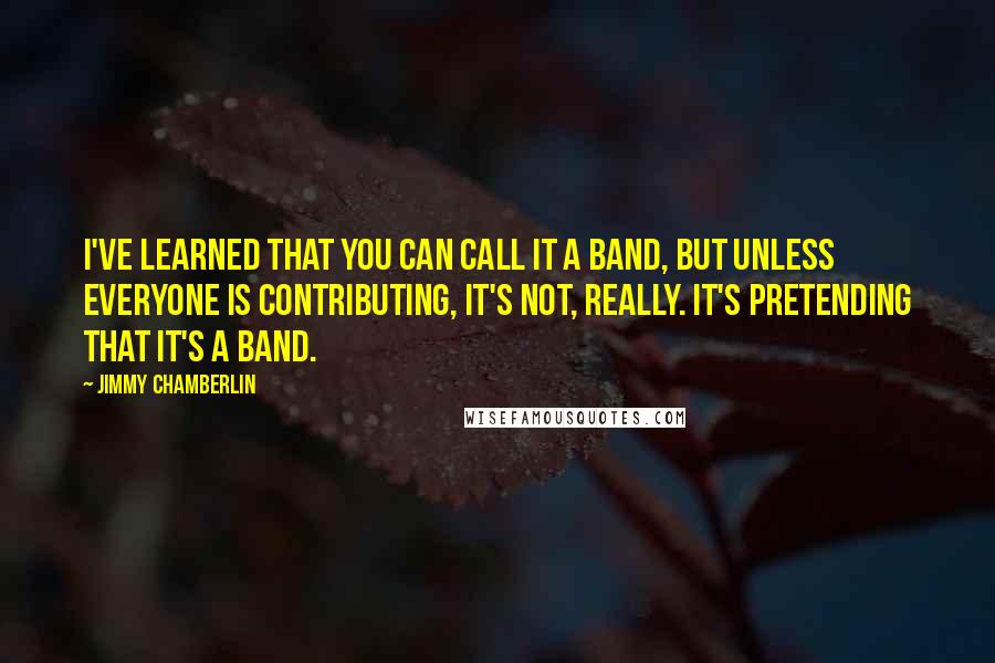 Jimmy Chamberlin Quotes: I've learned that you can call it a band, but unless everyone is contributing, it's not, really. It's pretending that it's a band.