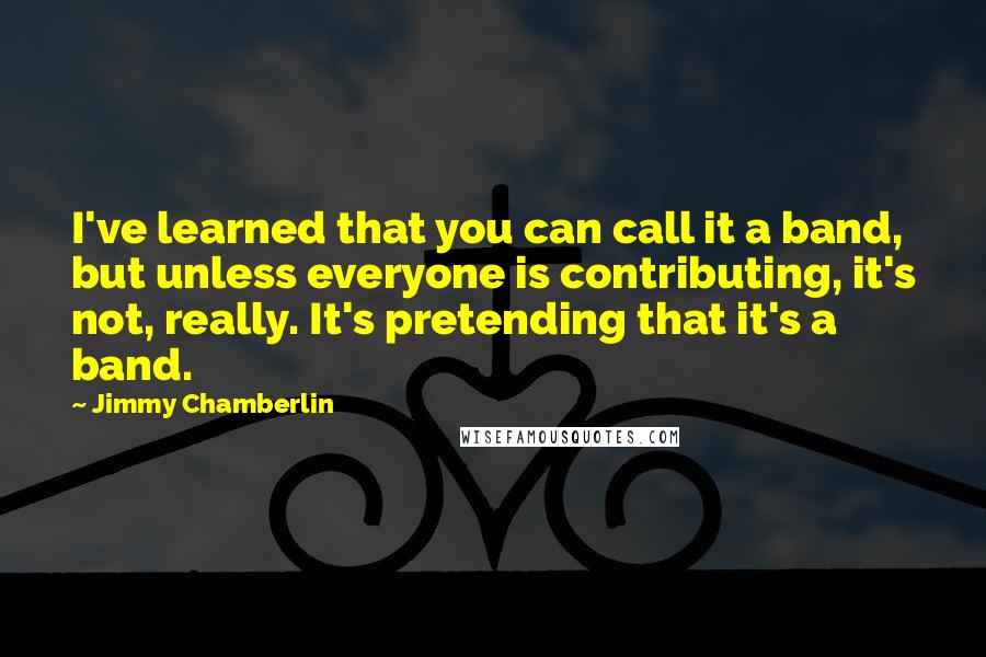 Jimmy Chamberlin Quotes: I've learned that you can call it a band, but unless everyone is contributing, it's not, really. It's pretending that it's a band.