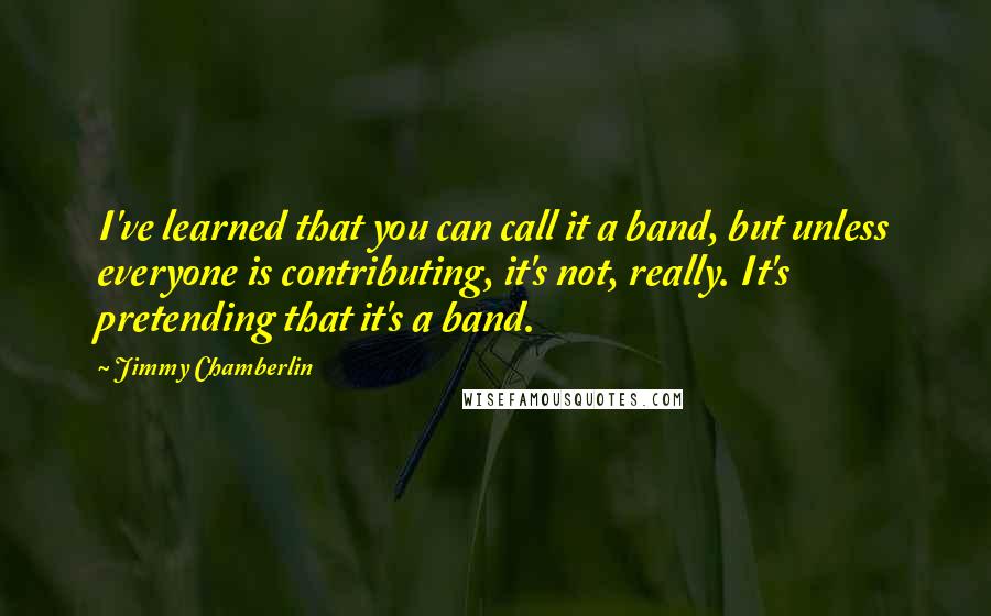 Jimmy Chamberlin Quotes: I've learned that you can call it a band, but unless everyone is contributing, it's not, really. It's pretending that it's a band.