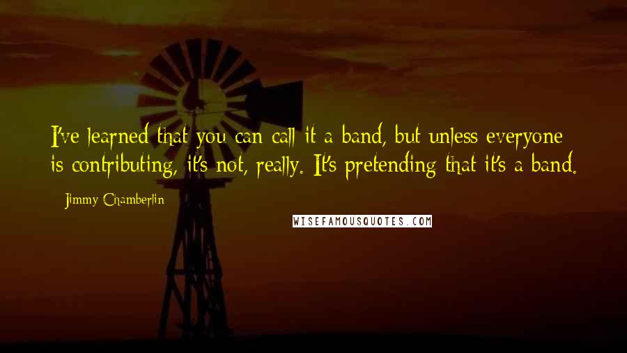 Jimmy Chamberlin Quotes: I've learned that you can call it a band, but unless everyone is contributing, it's not, really. It's pretending that it's a band.