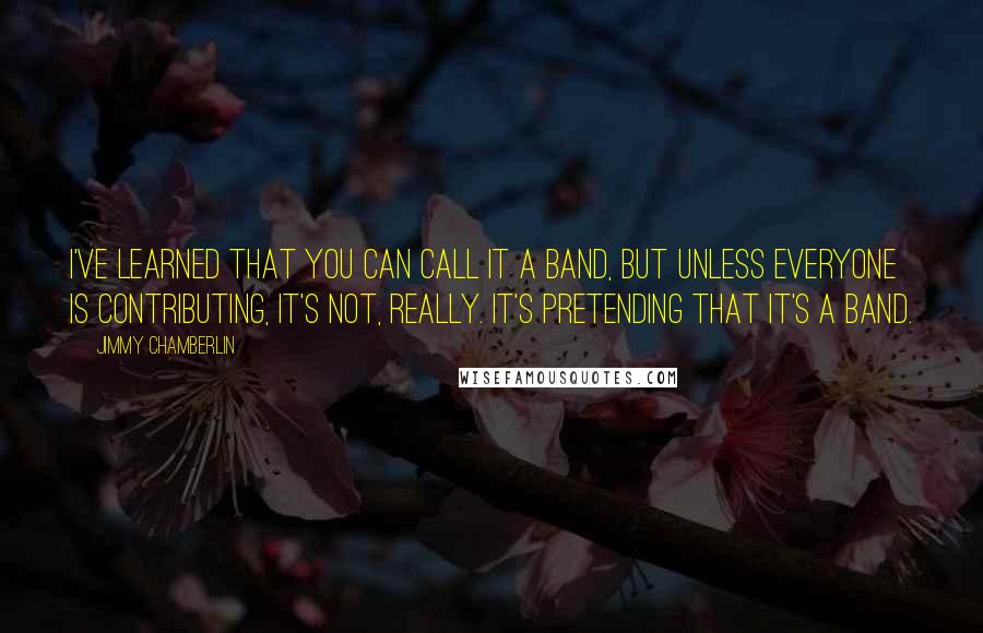 Jimmy Chamberlin Quotes: I've learned that you can call it a band, but unless everyone is contributing, it's not, really. It's pretending that it's a band.