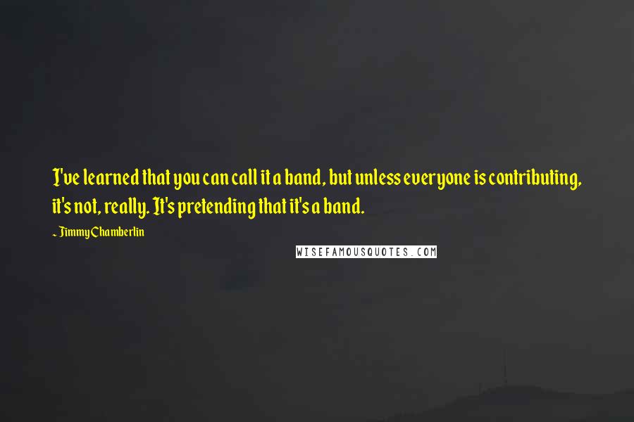 Jimmy Chamberlin Quotes: I've learned that you can call it a band, but unless everyone is contributing, it's not, really. It's pretending that it's a band.