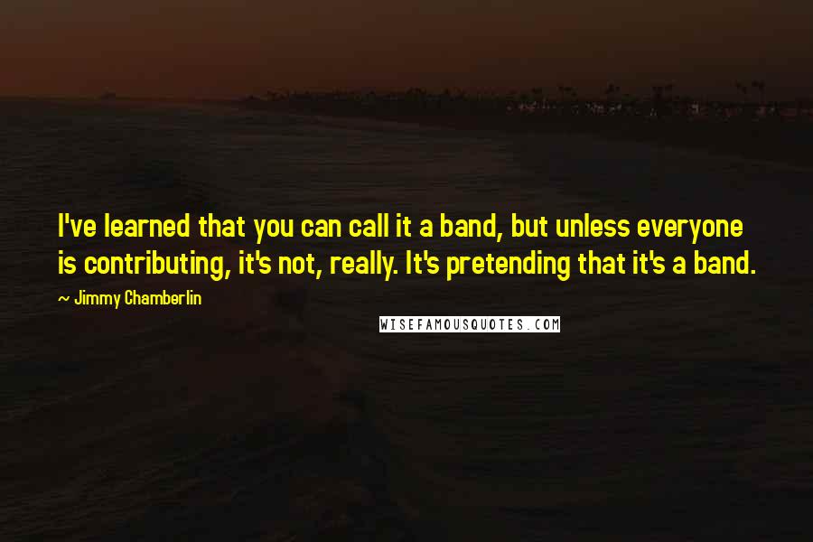 Jimmy Chamberlin Quotes: I've learned that you can call it a band, but unless everyone is contributing, it's not, really. It's pretending that it's a band.