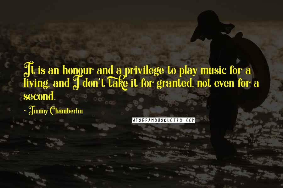 Jimmy Chamberlin Quotes: It is an honour and a privilege to play music for a living, and I don't take it for granted, not even for a second.