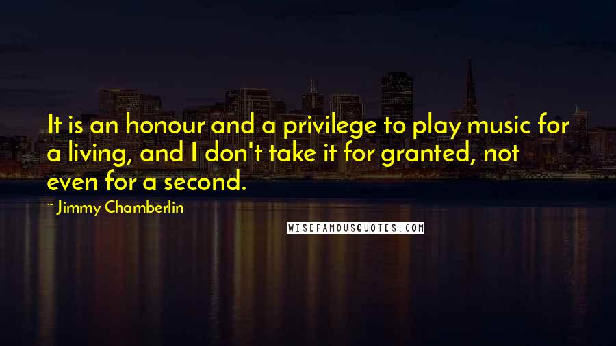 Jimmy Chamberlin Quotes: It is an honour and a privilege to play music for a living, and I don't take it for granted, not even for a second.