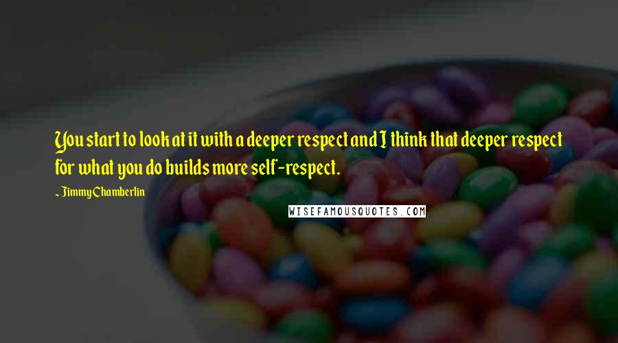 Jimmy Chamberlin Quotes: You start to look at it with a deeper respect and I think that deeper respect for what you do builds more self-respect.
