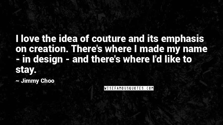 Jimmy Choo Quotes: I love the idea of couture and its emphasis on creation. There's where I made my name - in design - and there's where I'd like to stay.