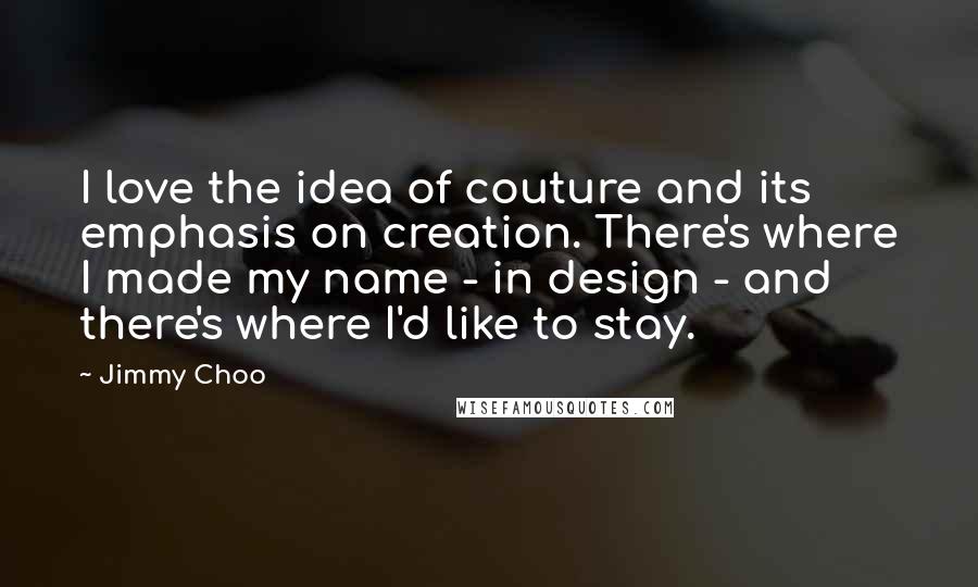 Jimmy Choo Quotes: I love the idea of couture and its emphasis on creation. There's where I made my name - in design - and there's where I'd like to stay.