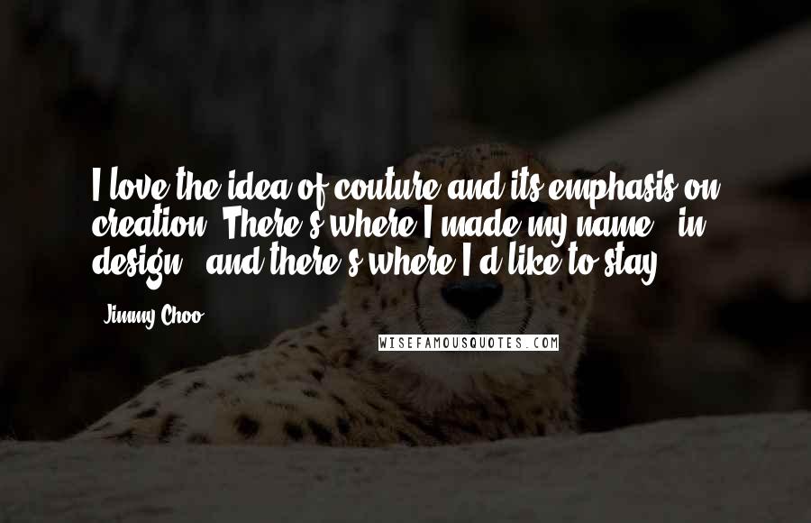 Jimmy Choo Quotes: I love the idea of couture and its emphasis on creation. There's where I made my name - in design - and there's where I'd like to stay.