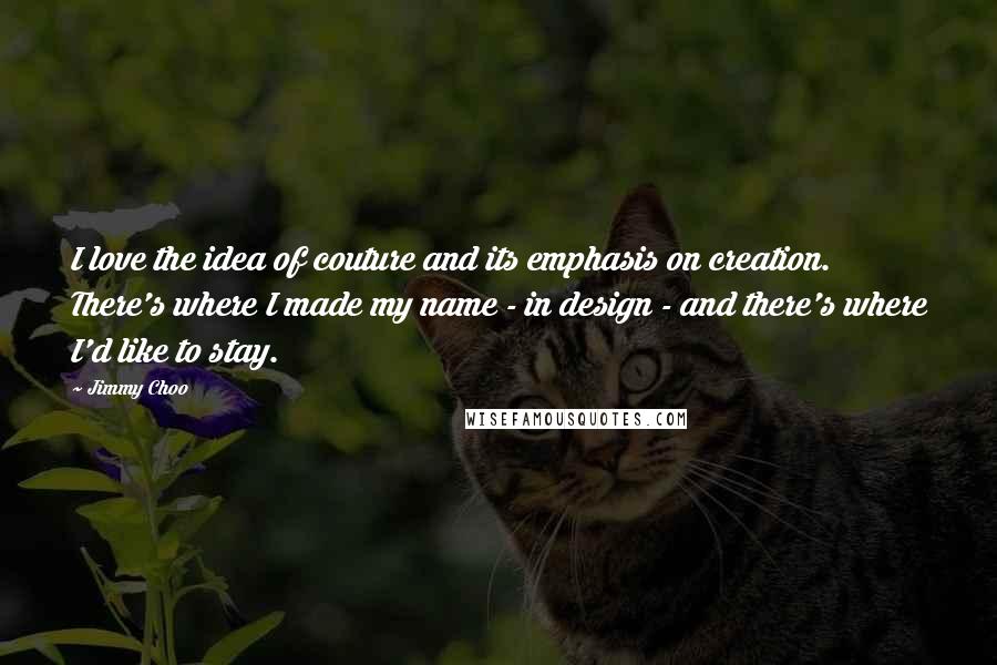 Jimmy Choo Quotes: I love the idea of couture and its emphasis on creation. There's where I made my name - in design - and there's where I'd like to stay.