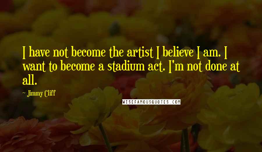 Jimmy Cliff Quotes: I have not become the artist I believe I am. I want to become a stadium act. I'm not done at all.