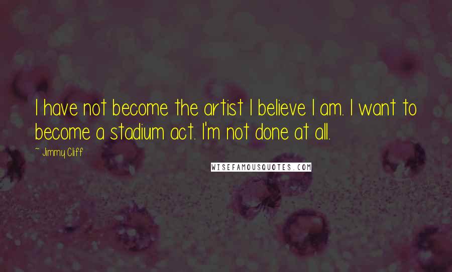 Jimmy Cliff Quotes: I have not become the artist I believe I am. I want to become a stadium act. I'm not done at all.