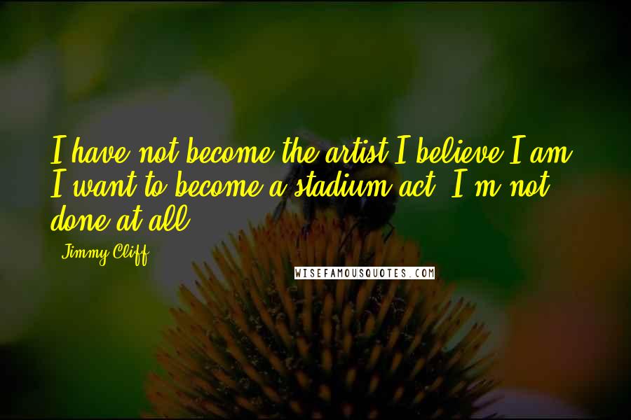 Jimmy Cliff Quotes: I have not become the artist I believe I am. I want to become a stadium act. I'm not done at all.