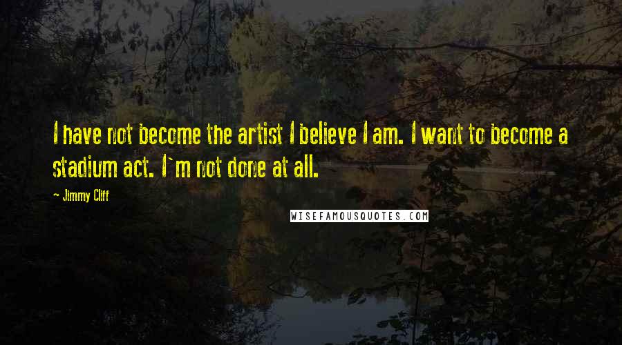 Jimmy Cliff Quotes: I have not become the artist I believe I am. I want to become a stadium act. I'm not done at all.