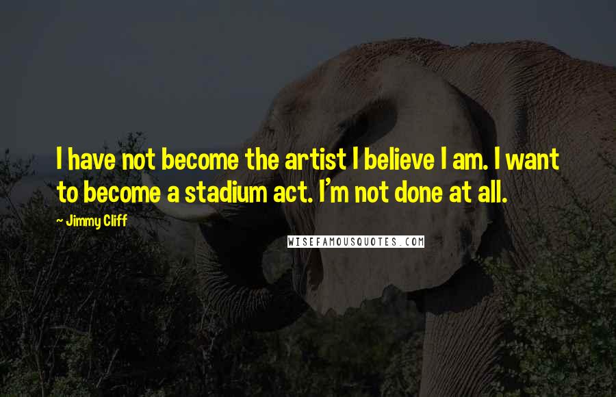 Jimmy Cliff Quotes: I have not become the artist I believe I am. I want to become a stadium act. I'm not done at all.