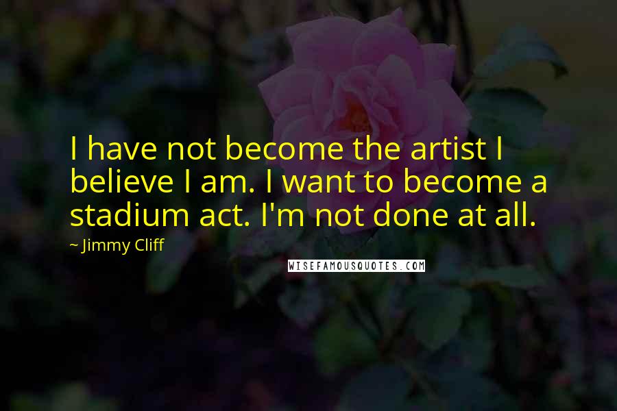 Jimmy Cliff Quotes: I have not become the artist I believe I am. I want to become a stadium act. I'm not done at all.