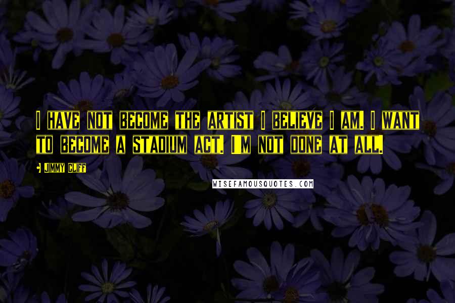 Jimmy Cliff Quotes: I have not become the artist I believe I am. I want to become a stadium act. I'm not done at all.