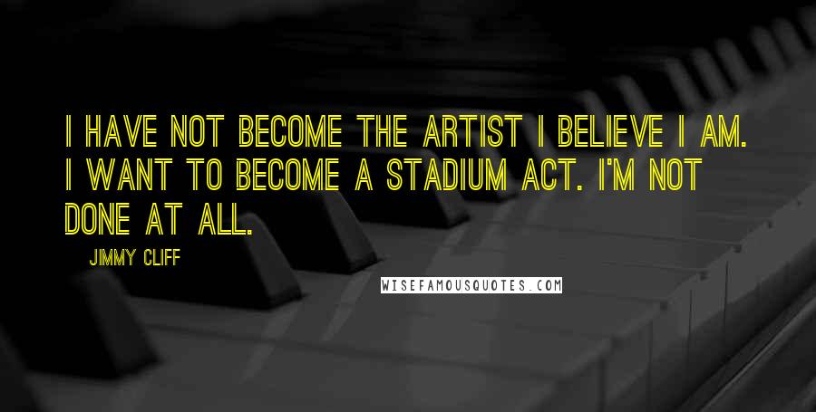 Jimmy Cliff Quotes: I have not become the artist I believe I am. I want to become a stadium act. I'm not done at all.