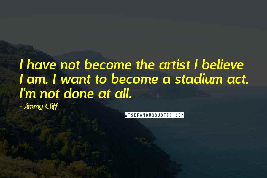 Jimmy Cliff Quotes: I have not become the artist I believe I am. I want to become a stadium act. I'm not done at all.