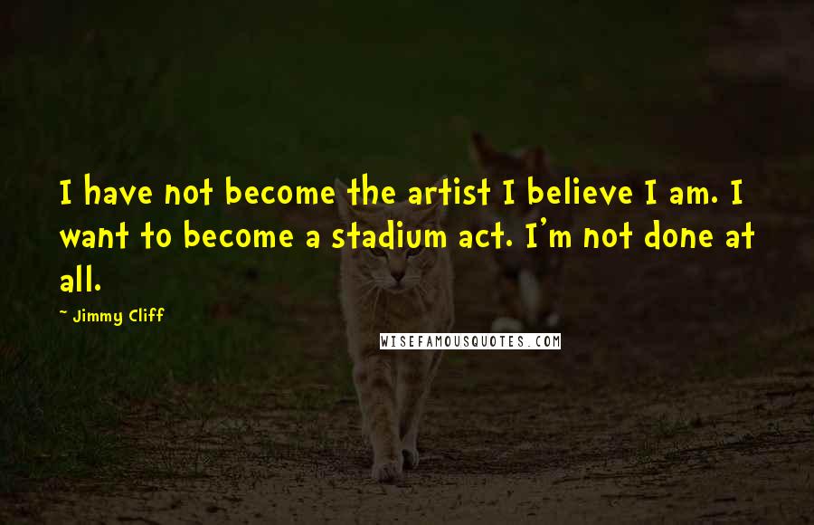 Jimmy Cliff Quotes: I have not become the artist I believe I am. I want to become a stadium act. I'm not done at all.