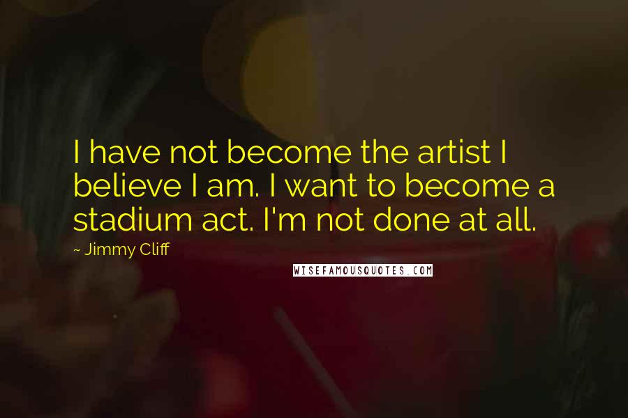 Jimmy Cliff Quotes: I have not become the artist I believe I am. I want to become a stadium act. I'm not done at all.