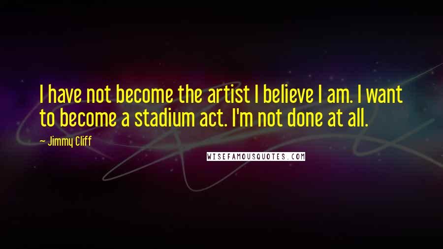 Jimmy Cliff Quotes: I have not become the artist I believe I am. I want to become a stadium act. I'm not done at all.