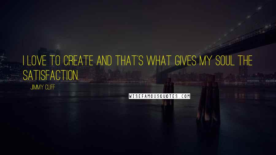 Jimmy Cliff Quotes: I love to create and that's what gives my soul the satisfaction.