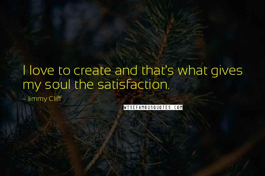 Jimmy Cliff Quotes: I love to create and that's what gives my soul the satisfaction.