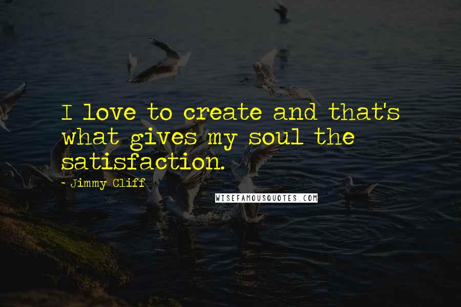 Jimmy Cliff Quotes: I love to create and that's what gives my soul the satisfaction.