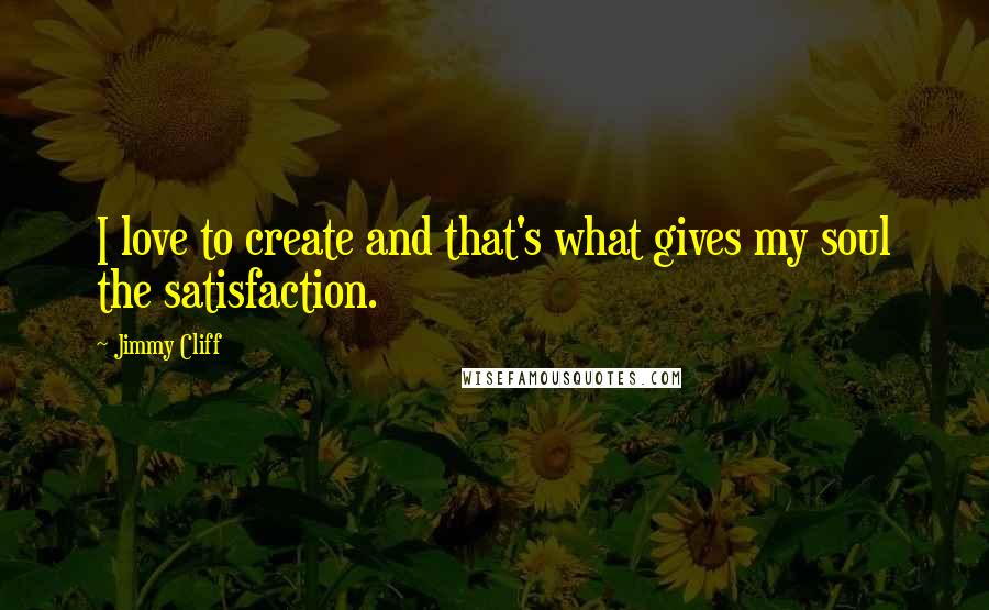 Jimmy Cliff Quotes: I love to create and that's what gives my soul the satisfaction.