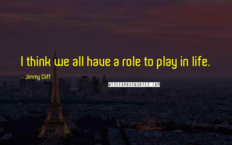 Jimmy Cliff Quotes: I think we all have a role to play in life.