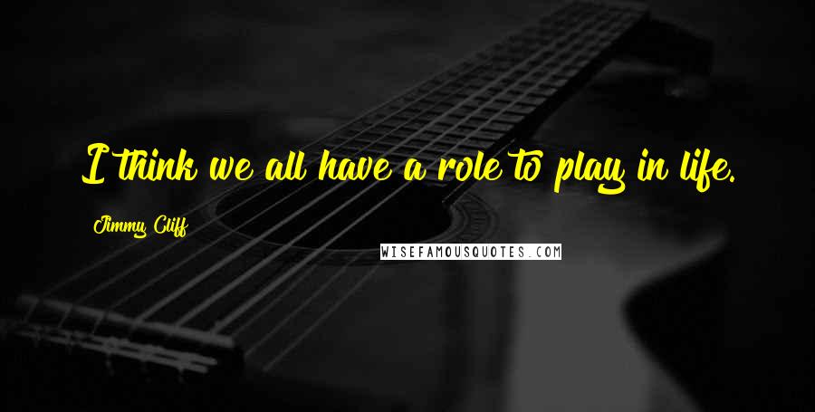 Jimmy Cliff Quotes: I think we all have a role to play in life.