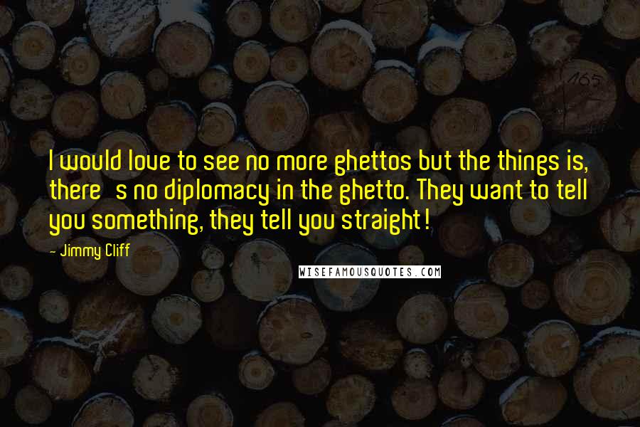 Jimmy Cliff Quotes: I would love to see no more ghettos but the things is, there's no diplomacy in the ghetto. They want to tell you something, they tell you straight!