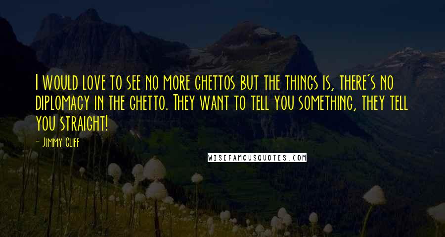 Jimmy Cliff Quotes: I would love to see no more ghettos but the things is, there's no diplomacy in the ghetto. They want to tell you something, they tell you straight!