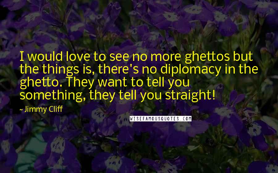 Jimmy Cliff Quotes: I would love to see no more ghettos but the things is, there's no diplomacy in the ghetto. They want to tell you something, they tell you straight!