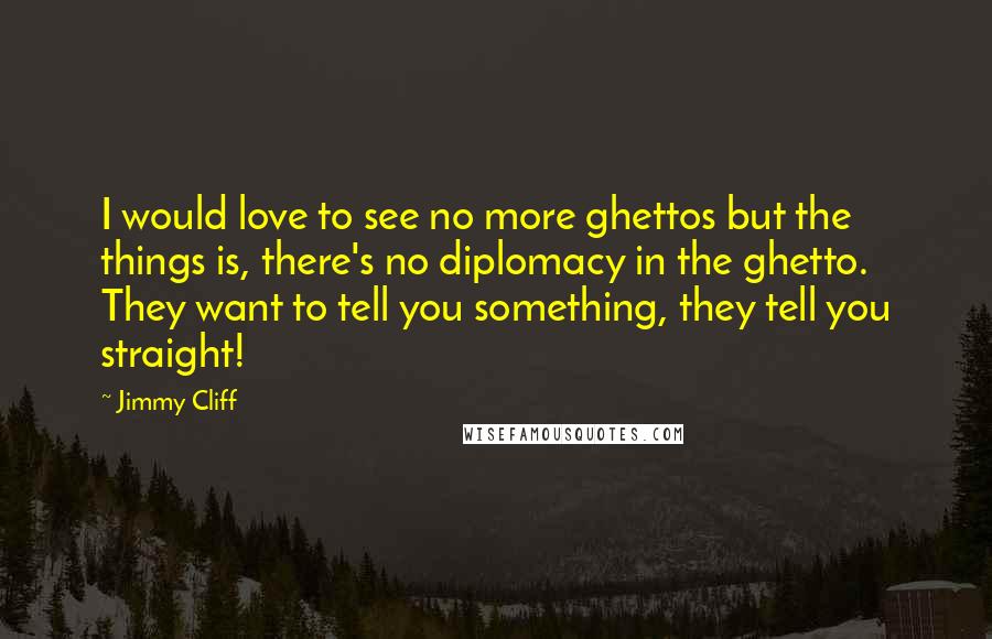 Jimmy Cliff Quotes: I would love to see no more ghettos but the things is, there's no diplomacy in the ghetto. They want to tell you something, they tell you straight!