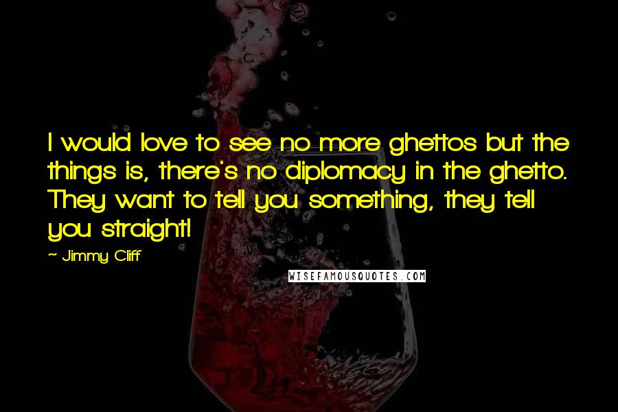 Jimmy Cliff Quotes: I would love to see no more ghettos but the things is, there's no diplomacy in the ghetto. They want to tell you something, they tell you straight!