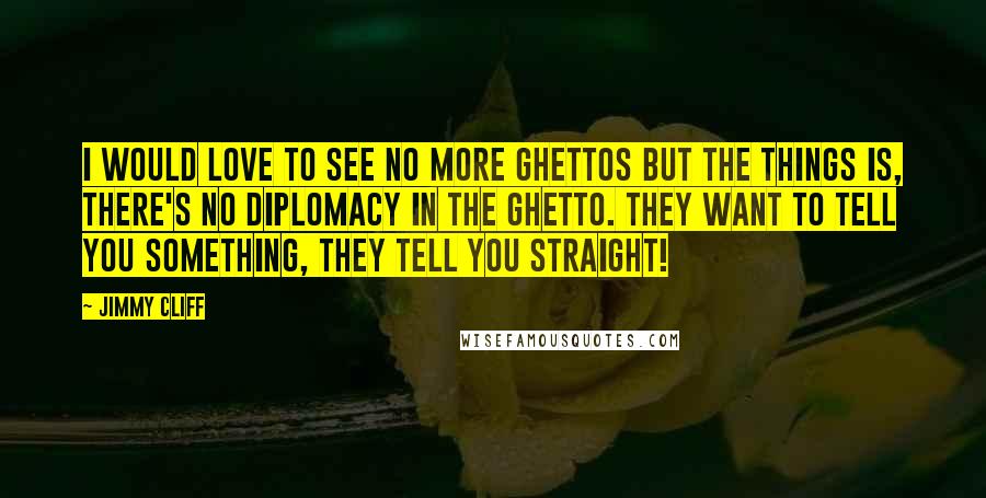 Jimmy Cliff Quotes: I would love to see no more ghettos but the things is, there's no diplomacy in the ghetto. They want to tell you something, they tell you straight!