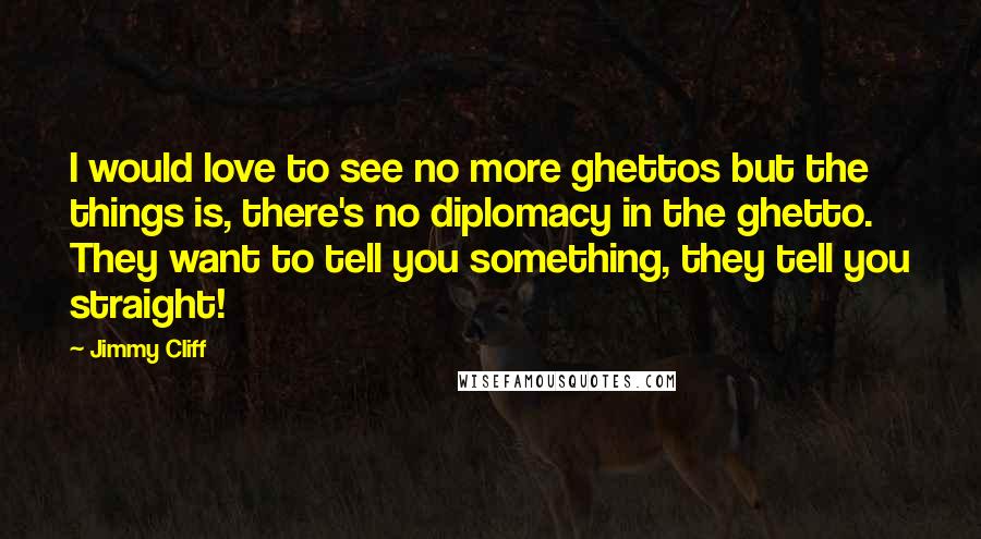 Jimmy Cliff Quotes: I would love to see no more ghettos but the things is, there's no diplomacy in the ghetto. They want to tell you something, they tell you straight!