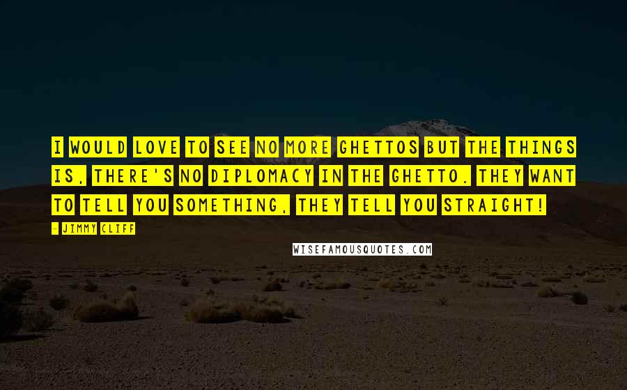 Jimmy Cliff Quotes: I would love to see no more ghettos but the things is, there's no diplomacy in the ghetto. They want to tell you something, they tell you straight!