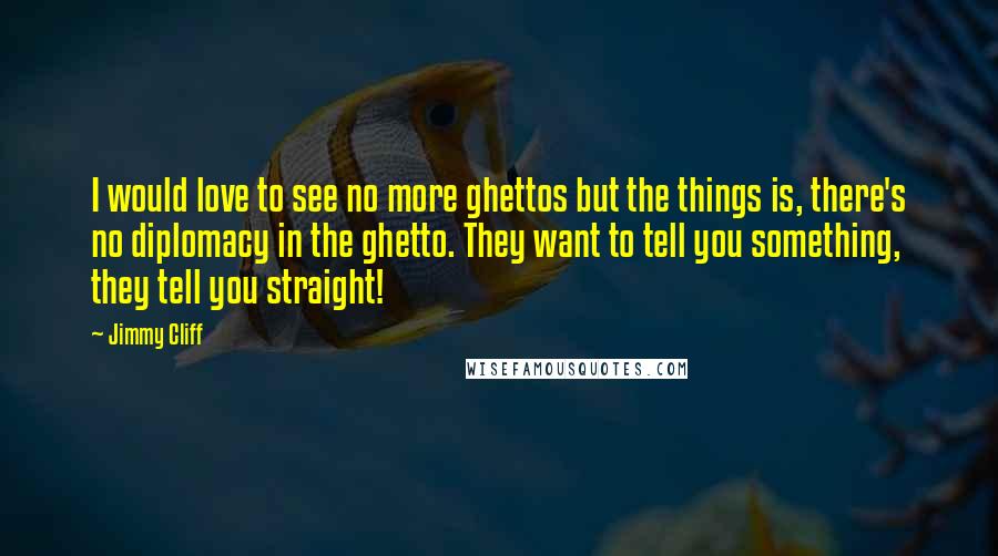 Jimmy Cliff Quotes: I would love to see no more ghettos but the things is, there's no diplomacy in the ghetto. They want to tell you something, they tell you straight!