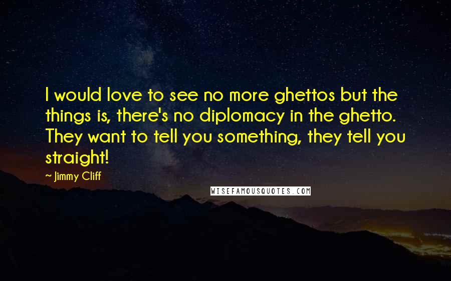 Jimmy Cliff Quotes: I would love to see no more ghettos but the things is, there's no diplomacy in the ghetto. They want to tell you something, they tell you straight!