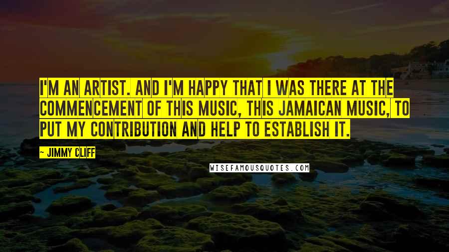 Jimmy Cliff Quotes: I'm an artist. And I'm happy that I was there at the commencement of this music, this Jamaican music, to put my contribution and help to establish it.