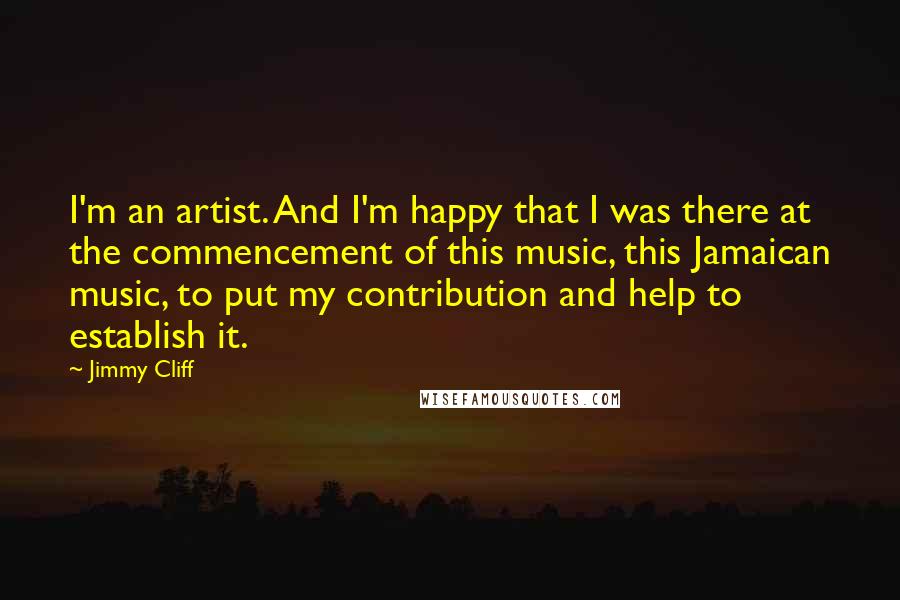 Jimmy Cliff Quotes: I'm an artist. And I'm happy that I was there at the commencement of this music, this Jamaican music, to put my contribution and help to establish it.