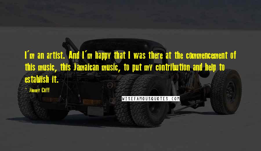 Jimmy Cliff Quotes: I'm an artist. And I'm happy that I was there at the commencement of this music, this Jamaican music, to put my contribution and help to establish it.