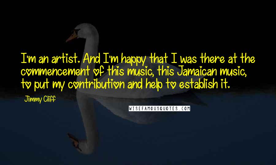 Jimmy Cliff Quotes: I'm an artist. And I'm happy that I was there at the commencement of this music, this Jamaican music, to put my contribution and help to establish it.