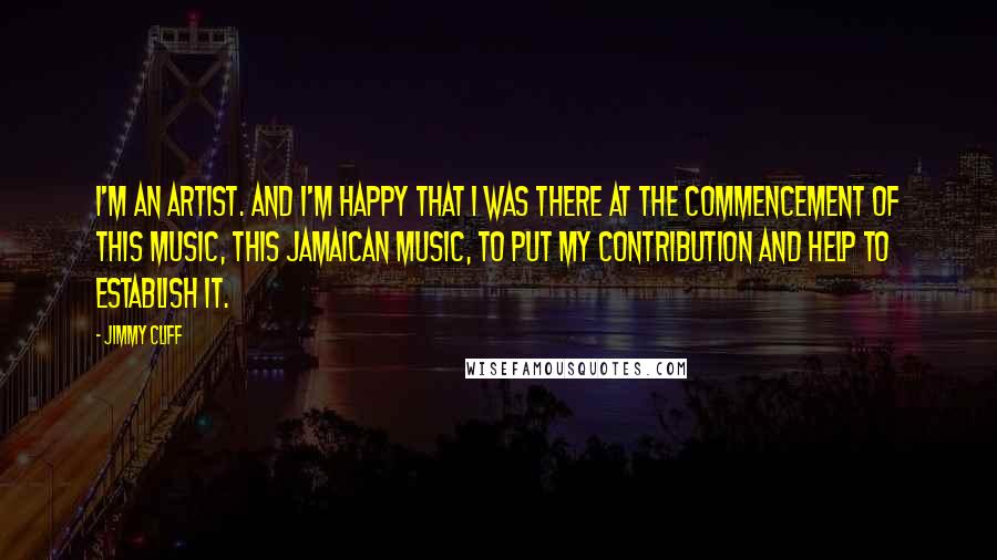 Jimmy Cliff Quotes: I'm an artist. And I'm happy that I was there at the commencement of this music, this Jamaican music, to put my contribution and help to establish it.